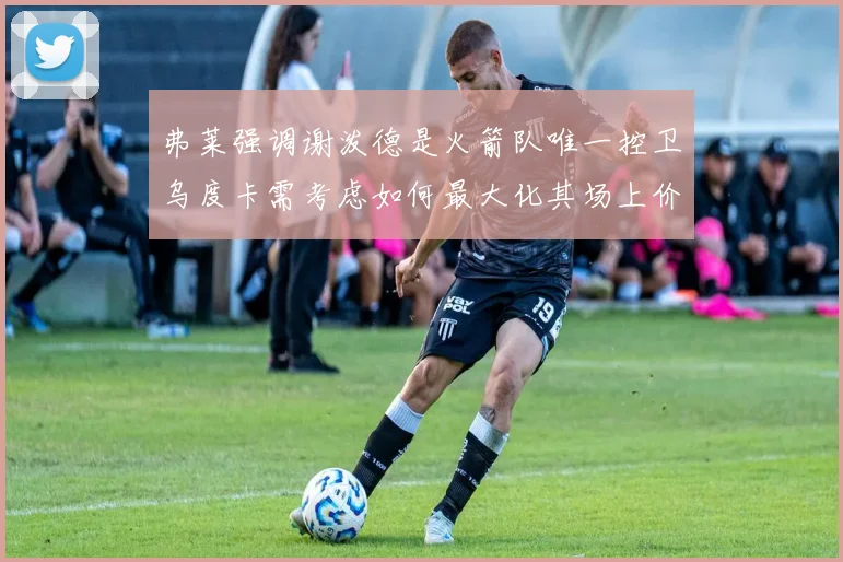 弗莱强调谢泼德是火箭队唯一控卫乌度卡需考虑如何最大化其场上价值