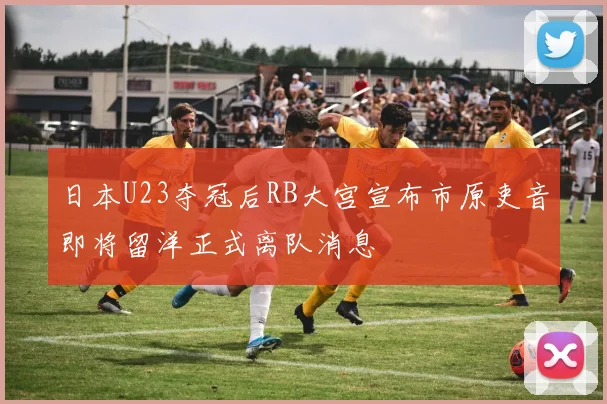 日本U23夺冠后RB大宫宣布市原吏音即将留洋正式离队消息