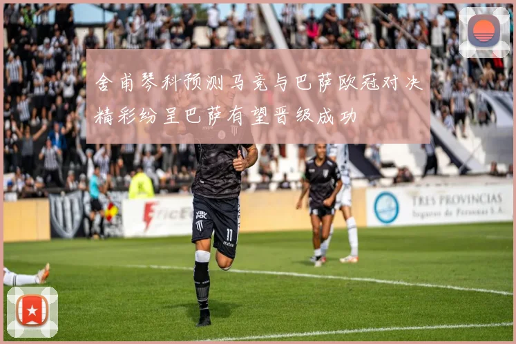 舍甫琴科预测马竞与巴萨欧冠对决精彩纷呈巴萨有望晋级成功