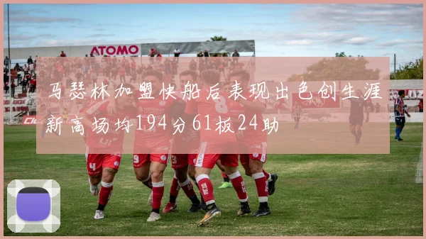 马瑟林加盟快船后表现出色创生涯新高场均194分61板24助