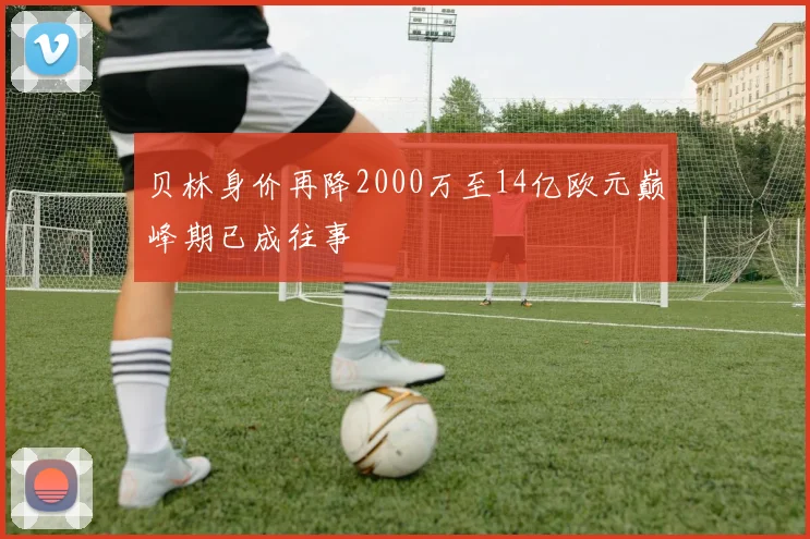 贝林身价再降2000万至14亿欧元巅峰期已成往事