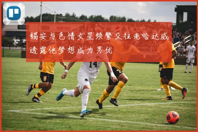 锡安与色情女星频繁交往老哈达威透露他梦想成为男优