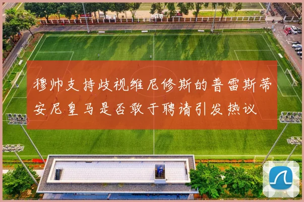 穆帅支持歧视维尼修斯的普雷斯蒂安尼皇马是否敢于聘请引发热议