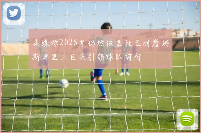 美媒称2026年仍然依靠杜兰特詹姆斯库里三巨头引领球队前行