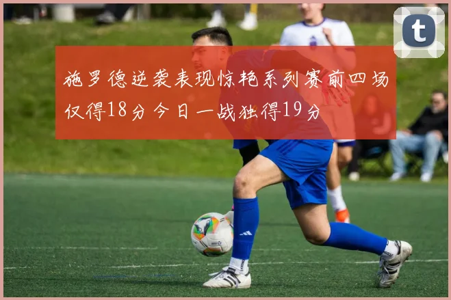 施罗德逆袭表现惊艳系列赛前四场仅得18分今日一战独得19分