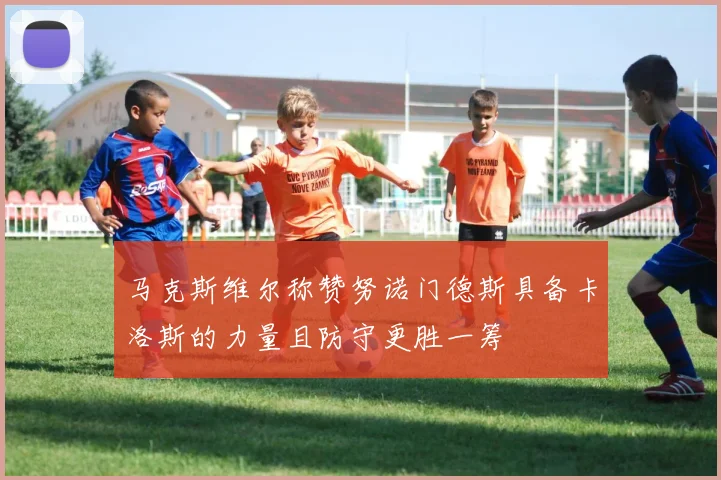 马克斯维尔称赞努诺门德斯具备卡洛斯的力量且防守更胜一筹