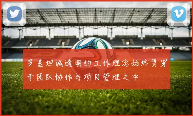 罗基坦诚透明的工作理念始终贯穿于团队协作与项目管理之中