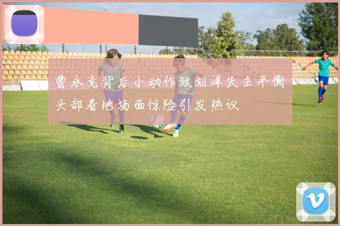 曹永竞背后小动作致刘洋失去平衡头部着地场面惊险引发热议
