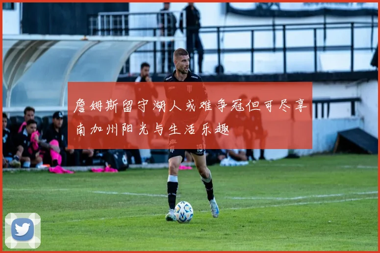詹姆斯留守湖人或难争冠但可尽享南加州阳光与生活乐趣