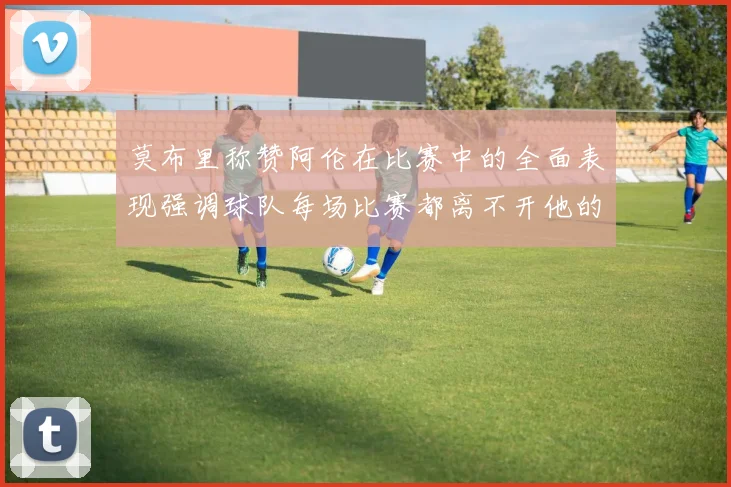 莫布里称赞阿伦在比赛中的全面表现强调球队每场比赛都离不开他的贡献