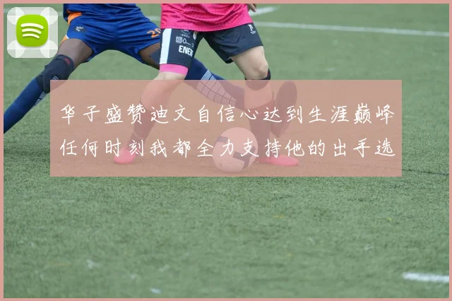 华子盛赞迪文自信心达到生涯巅峰任何时刻我都全力支持他的出手选择