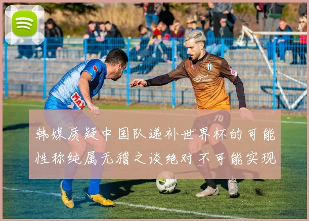 韩媒质疑中国队递补世界杯的可能性称纯属无稽之谈绝对不可能实现
