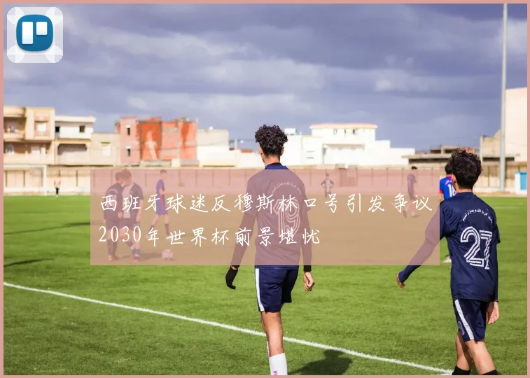 西班牙球迷反穆斯林口号引发争议2030年世界杯前景堪忧