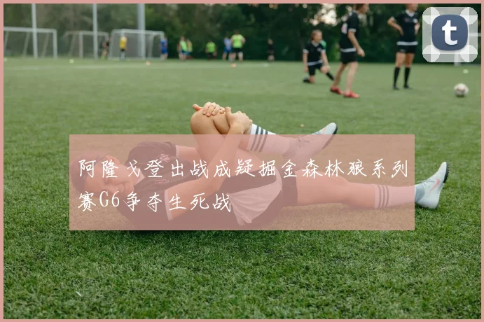 阿隆戈登出战成疑掘金森林狼系列赛G6争夺生死战