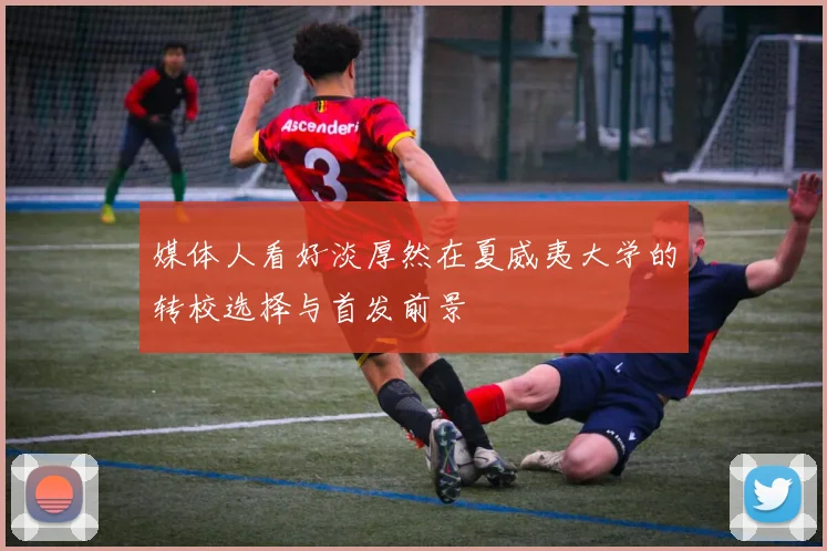 媒体人看好淡厚然在夏威夷大学的转校选择与首发前景
