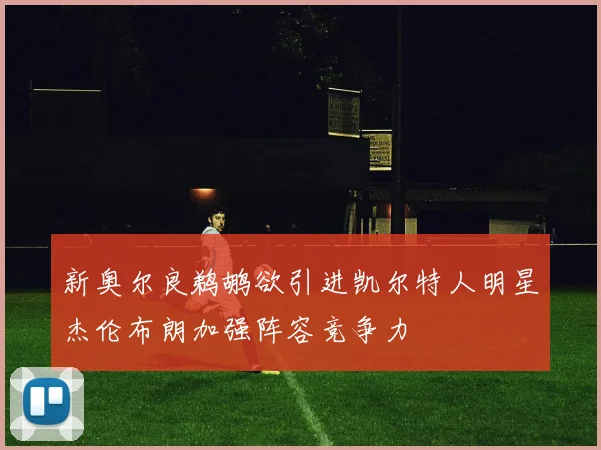 新奥尔良鹈鹕欲引进凯尔特人明星杰伦布朗加强阵容竞争力
