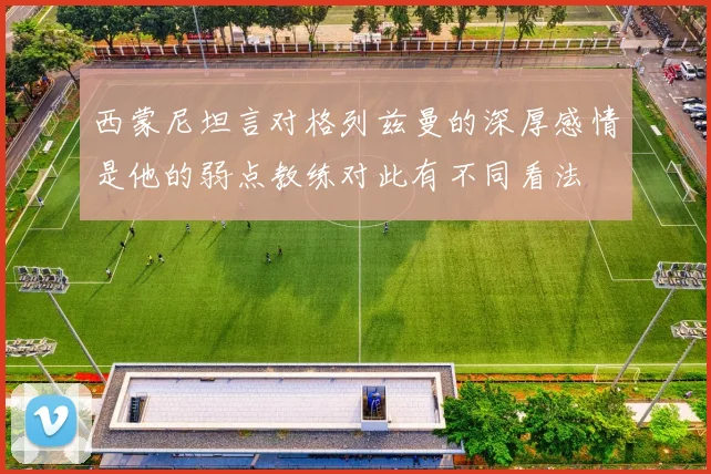 西蒙尼坦言对格列兹曼的深厚感情是他的弱点教练对此有不同看法