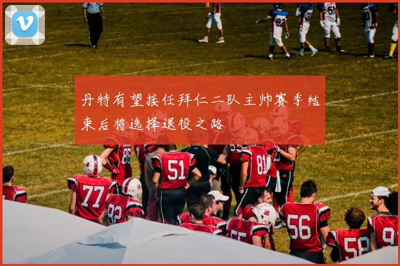 丹特有望接任拜仁二队主帅赛季结束后将选择退役之路
