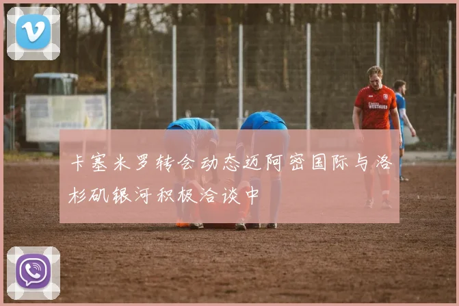 卡塞米罗转会动态迈阿密国际与洛杉矶银河积极洽谈中
