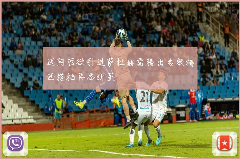 迈阿密欲引进萨拉赫需腾出名额梅西搭档再添新星