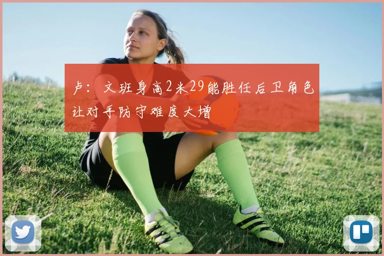 卢：文班身高2米29能胜任后卫角色让对手防守难度大增