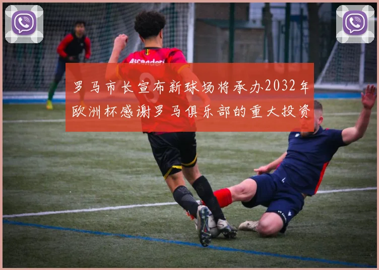 罗马市长宣布新球场将承办2032年欧洲杯感谢罗马俱乐部的重大投资