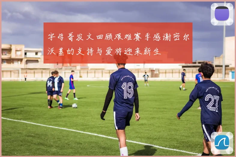 字母哥发文回顾艰难赛季感谢密尔沃基的支持与爱将迎来新生