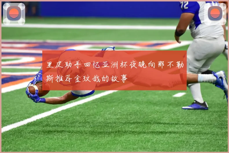 里皮助手回忆亚洲杯夜晚向那不勒斯推荐金玟哉的故事