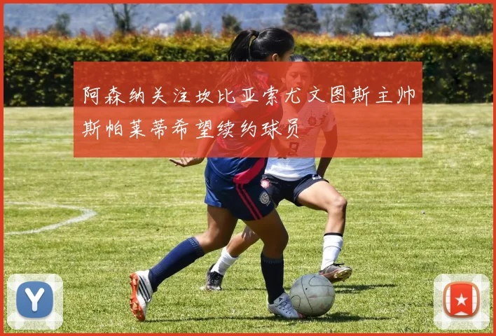阿森纳关注坎比亚索尤文图斯主帅斯帕莱蒂希望续约球员