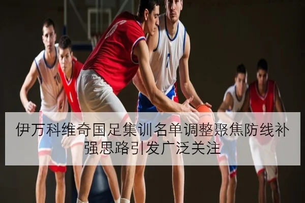 伊万科维奇国足集训名单调整聚焦防线补强思路引发广泛关注 - qyh